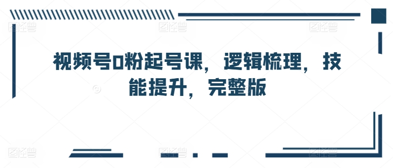 视频号0粉起号课，逻辑梳理，技能提升，完整版-源码交易网