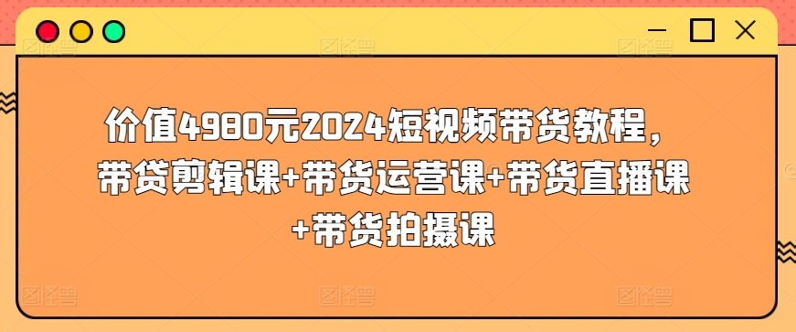 价值4980元2024短视频带货教程，带贷剪辑课+带货运营课+带货直播课+带货拍摄课-源码交易网