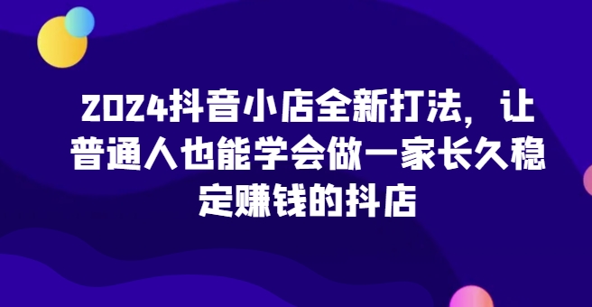 2024抖音小店全新打法，让普通人也能学会做一家长久稳定赚钱的抖店-源码交易网