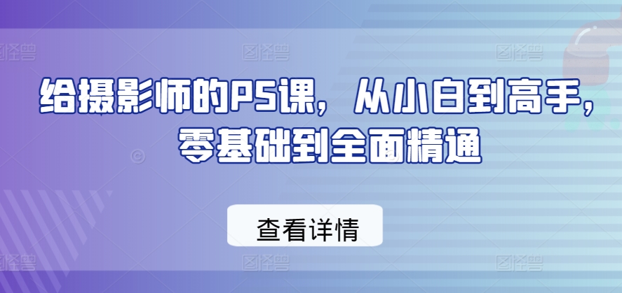 给摄影师的PS课，从小白到高手，零基础到全面精通-源码交易网