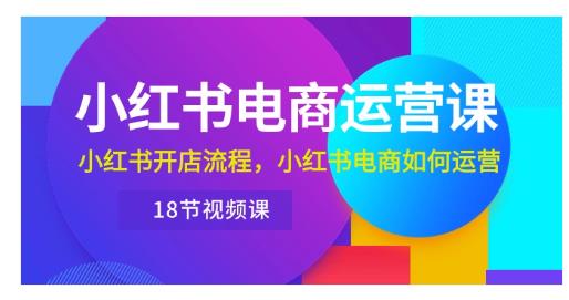 小红书·电商运营课：小红书开店流程，小红书电商如何运营（18节视频课）-源码交易网