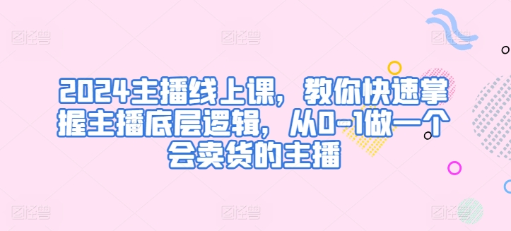 2024主播线上课，教你快速掌握主播底层逻辑，从0-1做一个会卖货的主播-源码交易网