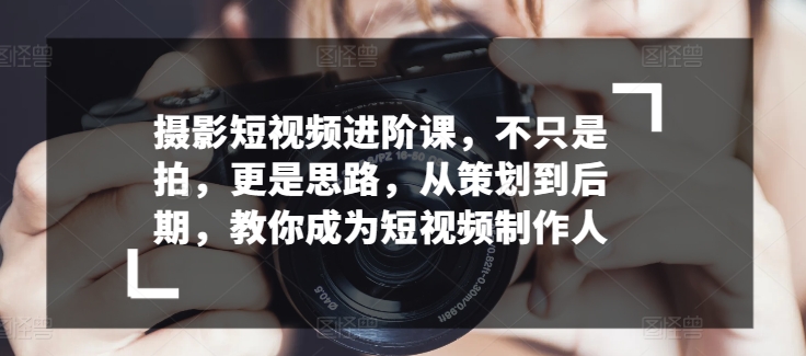 摄影短视频进阶课，不只是拍，更是思路，从策划到后期，教你成为短视频制作人-源码交易网
