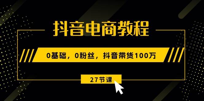 抖音电商教程：0基础，0粉丝，抖音带货100万（27节视频课）-源码交易网