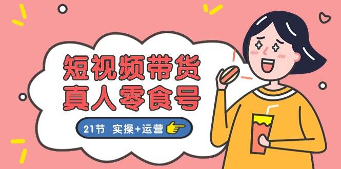 短视频带货真人零食号：更全面的零食带货教程：21节 实操+运营-源码交易网
